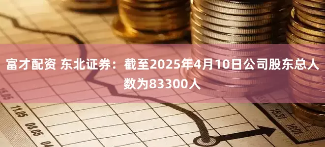 富才配资 东北证券：截至2025年4月10日公司股东总人数为83300人