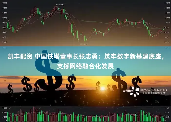 凯丰配资 中国铁塔董事长张志勇：筑牢数字新基建底座，支撑网络融合化发展