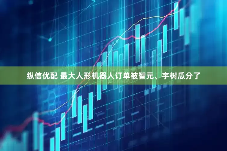 纵信优配 最大人形机器人订单被智元、宇树瓜分了