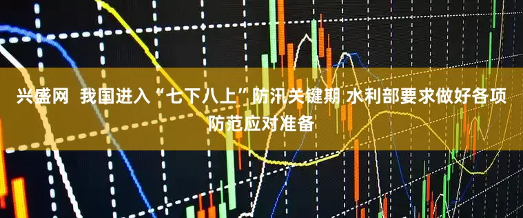兴盛网  我国进入“七下八上”防汛关键期 水利部要求做好各项防范应对准备