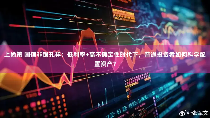 上尚策 国信非银孔祥：低利率+高不确定性时代下，普通投资者如何科学配置资产？