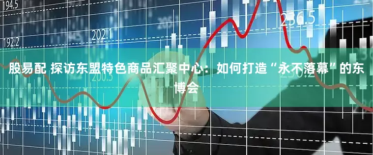 股易配 探访东盟特色商品汇聚中心：如何打造“永不落幕”的东博会