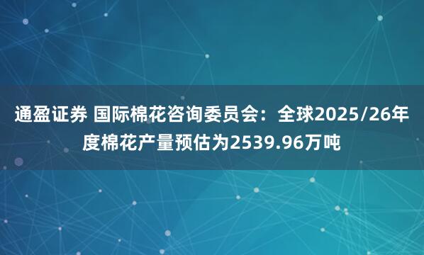 通盈证券 国际棉花咨询委员会：全球2025/26年度棉花产量预估为2539.96万吨
