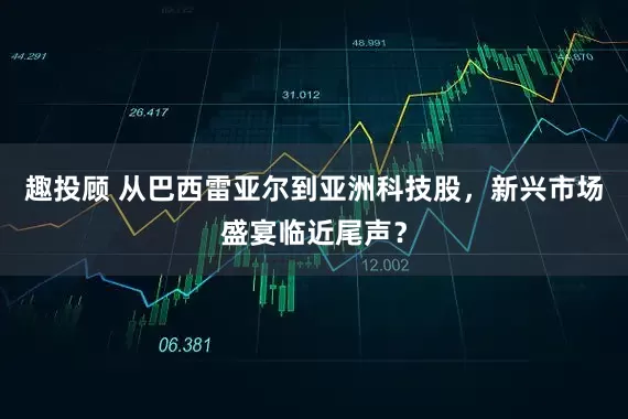 趣投顾 从巴西雷亚尔到亚洲科技股，新兴市场盛宴临近尾声？