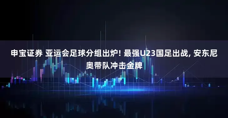 申宝证券 亚运会足球分组出炉! 最强U23国足出战, 安东尼奥带队冲击金牌