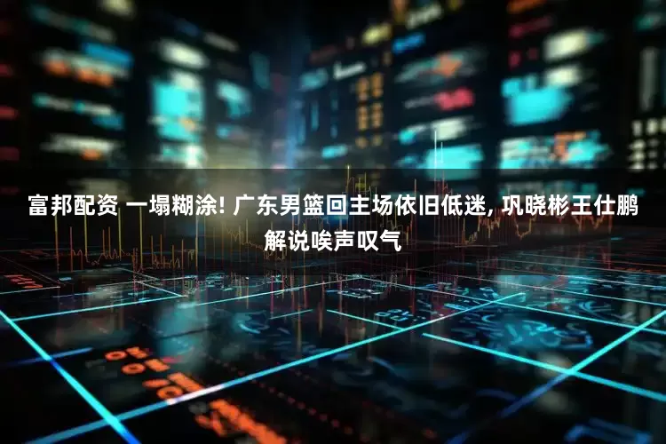 富邦配资 一塌糊涂! 广东男篮回主场依旧低迷, 巩晓彬王仕鹏解说唉声叹气